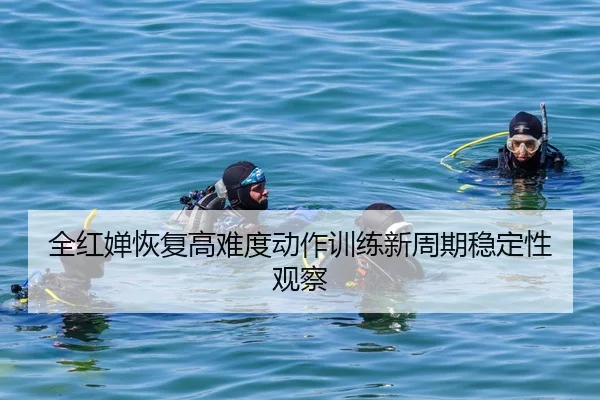 全红婵恢复高难度动作训练新周期稳定性观察