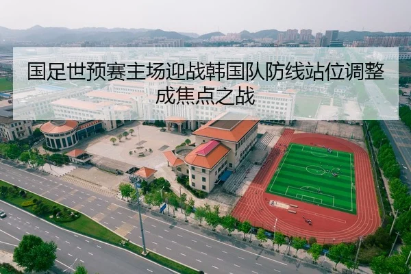 国足世预赛主场迎战韩国队防线站位调整成焦点之战