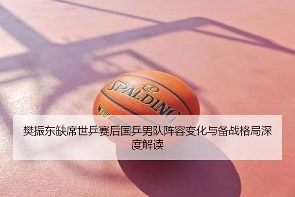 樊振东缺席世乒赛后国乒男队阵容变化与备战格局深度解读
